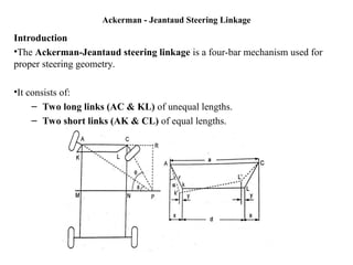 Ackerman - Jeantaud Steering Linkage
Introduction
•The Ackerman-Jeantaud steering linkage is a four-bar mechanism used for
proper steering geometry.
•It consists of:
– Two long links (AC & KL) of unequal lengths.
– Two short links (AK & CL) of equal lengths.
 