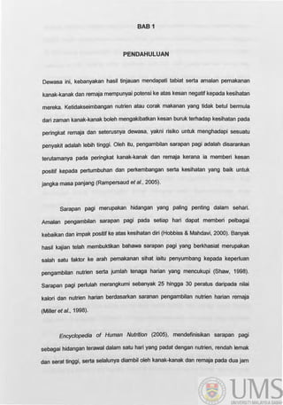 BABi
PENDAHULUAN
Dewasa ini, kebanyakan hasil tinjauan mendapati tabiat serta amalan pemakanan
kanak-kanak dan remaja mempunyai potensi ke atas kesan negatif kepada kesihatan
mereka. Ketidakseimbangan nutrien atau corak makanan yang tidak betul bermula
dari zaman kanak-kanak boleh mengakibatkan kesan buruk terhadap kesihatan pada
peringkat remaja dan seterusnya dewasa, yakni risiko untuk menghadapi sesuatu
penyakit adalah lebih tinggi. Oleh itu, pengambilan sarapan pagi adalah disarankan
terutamanya pada peringkat kanak-kanak dan remaja kerana ia memberi kesan
positif kepada pertumbuhan dan perkembangan serta kesihatan yang baik untuk
jangka masa panjang (Rampersaud et al., 2005).
Sarapan pagi merupakan hidangan yang paling penting dalam sehari.
Amalan pengambilan sarapan pagi pada setiap hari dapat memberi pelbagai
kebaikan dan impak positif ke atas kesihatan diri (Hobbiss & Mahdavi, 2000). 8anyak
hasil kajian telah membuktikan bahawa sarapan pagi yang berkhasiat merupakan
salah satu faktor ke arah pemakanan sihat iaitu penyumbang kepada keperluan
pengambilan nutrien serta jumlah tenaga harian yang mencukupi (Shaw, 1998).
Sarapan pagi perlulah merangkumi sebanyak 25 hingga 30 peratus daripada nilai
kalori dan nutrien harian berdasarkan saranan pengambilan nutrien harian remaja
(Miller et al., 1998).
Encyclopedia of Human Nutrition (2005), mendefinisikan sarapan pagi
sebagai hidangan terawal dalam satu hari yang padat dengan nutrien, rendah lemak
dan serat tinggi, serta selalunya diambil oleh kanak-kanak dan remaja pada dua jam
 