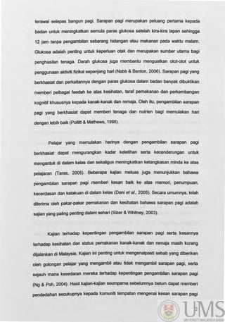 terawal selepas bangun pagi. Sarapan pagi merupakan peluang pertama kepada
badan untuk meningkatkan semula paras glukosa setelah kira-kira lapan sehingga
12 jam tanpa pengambilan sebarang hidangan atau makanan pada waktu malam.
Glukosa adalah penting untuk keperluan otak dan merupakan sumber utama bagi
penghasilan tenaga. Oarah glukosa juga membantu menguatkan otot-otot untuk
penggunaan aktiviti fizikal sepanjang hari (Nabb & Benton, 2006). Sarapan pagi yang
berkhasiat dan perkaitannya dengan paras glukosa dalam badan banyak dibuktikan
memberi pelbagai faedah ke atas kesihatan, taraf pemakanan dan perkembangan
kognitif khususnya kepada kanak-kanak dan remaja. Oleh itu, pengambilan sarapan
pagi yang berkhasiat dapat memberi tenaga dan nutrien bagi memulakan hari
dengan lebih baik (Pollitt & Mathews, 1998).
Pelajar yang memulakan harinya dengan pengambilan sarapan pagl
berkhasiat dapat mengurangkan kadar keletihan serta kecenderungan untuk
mengantuk di dalam kelas dan sekaligus meningkatkan ketangkasan minda ke atas
pelajaran (Taras, 2005). Beberapa kajian meluas juga menunjukkan bahawa
pengambilan sarapan pagi memberi kesan balk ke atas memorl, penumpuan,
kecerdasan dan kelakuan di dalam kelas (Oani et al., 2005). Secara umumnya, telah
diterima oleh pakar-pakar pemakanan dan kesihatan bahawa sarapan pagi adalah
sajian yang paling penting dalam sehari (Sizer & Whitney, 2003).
Kajian terhadap kepentingan pengambilan sarapan pagi serta kesannya
terhadap kesihatan dan status pemakanan kanak-kanak dan remaja maslh kurang
dljalankan di Malaysia. Kajian ini penting untUk mengenalpasti sebab yang dlberikan
oleh golongan pelajar yang mengambil atau tidak mengambil sarapan pagi, serta
sejauh mana kesedaran mereka terhadap kepentingan pengambilan sarapan pagi
(Ng & Poh, 2004). Hasil kajian-kajian seumpama sebelumnya belum dapat memberi
pendedahan secukupnya kepada komuniti tempatan mengenai kesan sarapan pagi
2
 