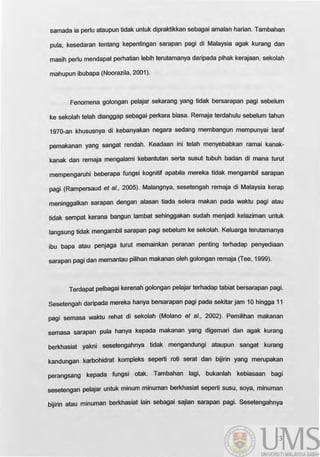 samada ia perlu ataupun tidak untuk dipraktikkan sebagai amalan harian. Tambahan
pula, kesedaran tentang kepentingan sarapan pagi di Malaysia agak kurang dan
masih perlu mendapat perhatian lebih terutamanya daripada pihak kerajaan, sekolah
mahupun ibubapa (Noorazila, 2001).
Fenomena golongan pelajar sekarang yang tidak bersarapan pagi sebelum
ke sekolah telah dianggap sebagai perkara biasa. Remaja terdahulu sebelum tahun
1970-an khususnya di kebanyakan negara sedang membangun mempunyai tarat
pemakanan yang sangat rendah. Keadaan ini telah menyebabkan ramai kanak-
kanak dan remaja mengalami kebantutan serta susut tubuh badan di mana turut
mempengaruhi beberapa tungsi kognitif apabila mereka tidak mengambil sarapan
pagi (Rampersaud et al., 2005). Malangnya, sesetengah remaja di Malaysia kerap
meninggalkan sarapan dengan alasan tiada selera makan pada waktu pagi atau
tidak sempat kerana bangun lambat sehinggakan sudah menjadi kelaziman untuk
langsung tidak mengambil sarapan pagi sebelum ke sekolah. Keluarga terutamanya
ibu bapa atau penjaga turut memainkan peranan penting terhadap penyediaan
sarapan pagi dan memantau pilihan makanan oleh golongan remaja (Tee, 1999).
Terdapat pelbagai kerenah golongan pelajar terhadap tabiat bersarapan pagi.
Sesetengah daripada mereka hanya bersarapan pagi pada sekitar jam 10 hingga 11
pagi semasa waktu rehat di sekolah (Molano et al., 2002). Pemilihan makanan
semasa sarapan pula hanya kepada makanan yang digemari dan agak kurang
berkhasiat yakni sesetengahnya tidak mengandungi ataupun sangat kurang
kandungan karbohidrat kompleks seperti roti serat dan bijirin yang merupakan
perangsang kepada tungsi otak. Tambahan lagi, bukanlah kebiasaan bagi
sesetengan pelajar untuk minum minuman berkhasiat seperti susu, soya, minuman
bijirin atau minuman berkhasiat lain sebagai sajian sarapan pagi. Sesetengahnya
3
 