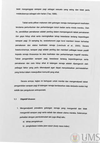 telah menganggap sarapan pagi sebagai sesuatu yang asing dan tidak perlu
melakukannya sebagai rutin harian (Tee, 1999).
Tabiat serta pilihan makanan oleh golongan remaja mempengaruhi kesihatan
terutama pertumbuhan dan perkembangan tubuh badan serta minda mereka. Oleh
itu, pendidikan pemakanan adalah penting dalam mempengaruhi tabiat pemakanan
dan gaya hidup sihat serta meningkatkan tahap kesedaran tentang kepentingan
sarapan pagi. Oi samping itu, sosioekonomi juga turut memberi kesan terhadap
pemakanan dan status kesihatan remaja (Levchuck et al., 2000). Secara
keseluruhannya, sarapan pagi adalah penting dan memberi pelbagai kesan positif
kepada remaja khususnya ke atas kesihatan dan perkembangan kognitif mereka.
Tabiat pengambilan sarapan pagi, kesedaran tentang kepentingannya serta
pemakanan dan cara hidup sihat di kalangan remaja adalah dipengaruhi oleh
pelbagai faktor yang perlu dikenalpasti agar dapat menyelesaikan permasalahan
yang timbul dalam mewujudkan komuniti yang sihat.
Secara amnya, kajian ini bertujuan untuk menilai dan mengenalpasti tabiat
pengambilan sarapan pagi di kalangan remaja berdasarkan data daripada soalan kaji
selidik dan pengukuran antropometri.
1.1 Objektif khusus:
1. Mengenalpasti prevalens golongan remaja yang mengambil dan tidak
mengambil sarapan pagi serta sebab dan alasan utama mereka. Seterusnya
perkaitan dengan pembolehubah lain juga dikaji iaitu;
a) tahap pengetahuan
b) pengkelasan indeks jisim tubuh (body mass index)
4
 