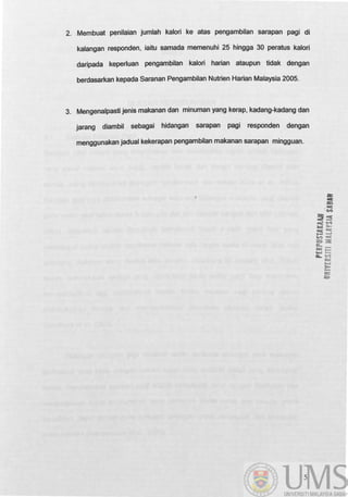 2. Membuat penilaian jumlah kalori ke atas pengambilan sarapan pagi di
kalangan responden, iaitu samada memenuhi 25 hingga 30 peratus kalori
daripada keperluan pengambilan kalori harian ataupun tidak dengan
berdasarkan kepada Saranan Pengambilan Nutrien Harian Malaysia 2005.
3. Mengenalpasti jenis makanan dan minuman yang kerap, kadang-kadang dan
jarang diambil sebagai hidangan sarapan pagi responden dengan
menggunakan jadual kekerapan pengambilan makanan sarapan mingguan.
5
:z
:::t
 