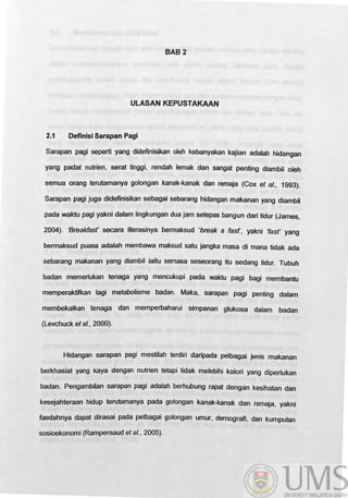 BAB2
ULASAN KEPUSTAKAAN
2.1 Definisi Sarapan Pagi
Sarapan pagj sepet1i yang didefinisikan oIeh kebanyakan kajian adalah hidangan
yang padat nutrien, serat tinggi, rendah lemak dan sangat penting diambil oleh
semua orang terutamanya golongan kanak-kanak dan remaja (Cox et al., 1993).
Sarapan pagi juga didefinisikan sebagai sebarang hidangan makanan yang diambil
pada waktu pagi yakni dalam lingkungan dua jam selepas bangun dari tidur (James,
2004). 'Breakfasf secara literasinya bermaksud 'break a fasf, yakni 'fasf yang
bermaksud puasa adalah membawa maksud satu jangka masa di mana tidak ada
sebarang makanan yang diambil iaitu semasa seseorang itu sedang tidur. Tubuh
badan memerlukan tenaga yang mencukupi pada waktu pagi bagi membantu
memperaktifkan lagi metabolisme badan. Maka, sarapan pagi penting dalam
membekalkan tenaga dan memperbaharui simpanan glukosa dalam badan
(Levchuck et al., 2000).
Hidangan sarapan pagi mestilah terdiri daripada pelbagai jenis makanan
berkhasiat yang kaya dengan nutrien tetapi tidak melebihi kalori yang diperlukan
badan. Pengambilan sarapan pagi adalah berhubung rapat dengan kesihatan dan
kesejahteraan hidup terutamanya pada golongan kanak-kanak dan remaja, yakni
faedahnya dapat dirasai pada pelbagai golongan umur, demografi, dan kumpulan
sosioekonomi (Rampersaud et al., 2005).
 