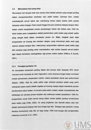 2.2 Memulakan hari yang sihat
Memulakan hari dengan baik atau secara sihat adalah perkara yang sangat penting
dalam memperkukuhkan kesihatan dan vitaliti badan. Semasa tidur, badan
membaikpulih set-sel tubuh dan mernbuang toksin dalam badan lebih pantas
daripada waktu berjaga. Pada empat hingga lima jam pertama selepas bangun tidur,
badan masih manjalankan proses pembuangan toksin dan bahan sisa. Oleh itu,
tubuh badan perlu manjalankan aktiviti pembersihan yakni waktu pagi adalah waktu
yang sangat ideal dalam membantu proses ini. Maka, Jangkah awal ialah
pengambilan air kosong dan bekalan oksigen yang mencukupi pada awal pagi
sejurus selepas bangun tidur. Seterusnya, pengambilan makanan pada waktu pagi
iaitu sarapan pagi penting untuk membekalkan vital nutrien kepada sel-sel badan
agar dapat membantu meningkatkan Iagi proses sistem badan (WillCOX & Suzuki,
2001).
2.2.1 Peringkat pertama: Air
Air rnerupakan komponen penting dalam diet kerana lebih daripada 60% tubuh
manusia terdiri daripada air yakni digunakan untuk kesemua fungsi badan termasuk
proses pencemaan, penyerapan nutrien, sistem peredaran darah ·dan perkumuhan
(Napier, 1995). Oleh itu, pada waktu pagi, perkara pertama sekali yang perlu
memasuki sistem tubuh adalah segelas air kosong supaya dapat membantu proses
pembersihan tubuh badan. Ini kerana pada waktu malam, badan menyahtoksik dan
kehilangan air semasa proses berjalan dan selalunya melalui perpeluhan. Oleh itu,
pengambilan cecair tulen secara kerap dalam sehari adalah penting terutamanya
pada waktu pagi (Vale, 2002). Air yang singkirkan dan diambil dalam satu hari
adalah sekurang-kurangnya dari dua hingga tiga liter. Sebagai satu panduan, orang
dewasa memerlukan satu liter air bagi setiap 1000 kcal tenaga dari pengambilan
makanan (Levchuck et al., 2000).
7
 