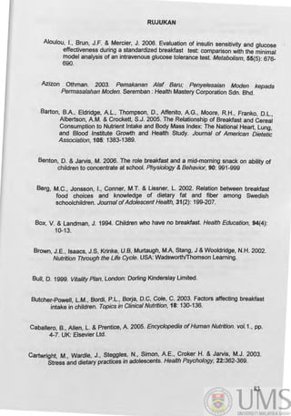 RUJUKAN
Aloulou, I., ~run, J.F. &. Mercier, J. 2~06. Evaluation of insulin sensitivity and glucose I
effectiveness dunng a standardized breakfast test: comparison with the minimal
model analysis of an intravenous glucose tolerance test. Metabolism 55(5): 676*
690. '
Azizon Othman. 2003. Pemakanan Alaf Baru; Penyelesaian Moden kepada
Permasalahan Moden. Seremban : Health Mastery Corporation Sdn. Bhd.
Barton, B.A, Eldridge, AL., Thompson, D., Affenito, AG., Moore, R.H., Franko, D.L.,
Albertson, AM. & Crockett, S.J. 2005. The Relationship of Breakfast and Cereal
Consumption to Nutrient Intake and Body Mass Index: The National Heart, Lung,
and Blood Institute Growth and Health Study. Journal of American Dietetic
Association, 105: 138~1389.
Benton, D. & Jarvis, M. 2006. The role breakfast and a mid-morning snack on ability of
children to concentrate at school. Physiology & Behavior, 90: 991-999
Berg, M.C., Jonsson, I., Conner, M.T. & Lissner, L. 2002. Relation between breakfast
food choices and knowledge of dietary fat and fiber among Swedish
schoolchildren. Journal ofAdolescent Health, 31(2): 199*207.
Box, V. & Landman, J. 1994. Children who have no breakfast. Health Education, 94(4):
10*13.
Brown, J.E., Isaacs, J.S, Krinke, U.B, Murtaugh, M.A, Stang, J &Wooldridge, N.H. 2002.
Nutrition Through the Life Cycle. USA: Wadsworthrrhomson Learning.
Bull, D. 1999. Vitality Plan, London: Dorling Kinderslay Limited.
Butcher-Poweff, L.M., Bordi, P.L., Borja, D.C, Cole, C. 2003. Factors affecting breakfast
intake in children. TopiCS in Clinical Nutrition, 18: 130-136.
Caballero, B., Allen, L. & Prentice, A 2005. Encyclopedia of Human Nutrition. voI.1., pp.
4-7. UK: Elsevier Ltd.
Cartwright, M., Wardle, J., Stegg/es, N., Simon, AE., Croker H. & Jarvis, M.J. 2003.
Stress and dietary practices in adolescents. Health Psychology, 22:362-369.
83
 