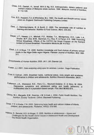 Chee, S,S'. Za~iah, H., Ismail, ~.N & Ng, K.K. Anthropometry, dietary patterns and
nutnent Intakes of MalaysIa estate workers. 1996. Malaysia Journal of Nutrition
2: 112-126. '
Cox, B.D., Huppert, F.A. &Whichelow, M.J. 1993. The health and lifestyle survey: seven
years on. England: Dartmouth Publishing Company Limited.
Dani, J., Demmig-Adams, B. & Burrill, C. 2005. The remarkable role of nutrition in
learning and behavior. Nutrition & Food Science, 35(4): 258-263.
Dwyer, J.T., Hewes, ~.v., Mitchell, P.O., Nicklas: T.A., Montgomery, D.H., lytle, l.A.,
Snyder, M.P, live, M.M., Bachman, K.J, RICe, R. & Parcel, G.S. 1996. Improving
School Breakfasts: Effects of the CATCH Eat Smart Program on the Nutrient
content of School Breakfast. Preventetive Medicine,25: 413-422.
Eboh, l.O. & Boye, T.E. 2006. Nutrition knowledge and food choices of primary school
pupils in the Niger-Delta region Nigeria. Pakistan Journal of Nutrition, 5(4): 308-
311.
~ ofHuman Nutrition. 2005. Jld 1. UK: Elsevier ltd.
Foster, J.J. 2001 . Data analysing using spss for windows. london: Sage Publication.
Frost & SuONan. 2005. Breakfast habits, nutritional status, body weight and academic
performance in children and adolescents. Nutrition Research Newsletter, 24:81
FUlkerson, J.A., Sherwood, N.E., Perry C.l., Neumark-Sztainer, D. & Story, M. 2004.
Depressive symptoms and adolescent eating and health behaviors: a
multifaceted view in a population-based sample. Prev Med 38:865-875.
Gibrey, M.J., Margetts, B.M., Kearney, J.M. & Arab, L. 2004. Public Health Nutrition; The
Nutrition Society Textbook. Oxford: Blackwell Publishing.
Greer, FR. & Krebs, FN. 2005. Optimizing bone health and calcium intakes of infants,
children, and adolescents. Pediatrics, 117(2): 578-585.
Helene, D., BenOist, B.D. & Klinger, D. 2005. Nutrition in adolescence - Issues and
Challenges for the Health Sector Issues in Adolescent Health and Development.
The World Health Organization.
84
 