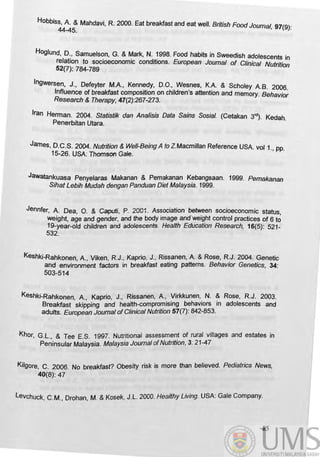 HObbi~~: Mahdavi, R. 2000. Eat breakfast and eat well. British FOOd Journal, 97(9):
Hoglund, D., Samuelson, G. &Mark, N. 1998. Food habits in Sweedish adolescents in
relation to socioeconomic conditions. European Journal of Clinical Nutrition
52(7): 784-789
Ingwersen, J., Defeyter M.A, Kennedy, D.O., Wesnes, K.A & Scholey AB. 2006.
Influence of breakfast composition on children's attention and memory. Behavior
Research & Therapy, 47(2):267-273.
Iran Herman. 2004. StatisUk dan Analisis Data Sains Sosial. (Cetakan 3rd) . Kedah.
Penerbitan Utara.
James, D.C.S. 2004. Nutrition & WeI/-Being A to Z.Macmillan Reference USA vol 1., pp.
15-26. USA: Thomson Gale.
Jawatankuasa Penyelaras Makanan & Pemakanan Kebangsaan. 1999. Pemakan8n
Sihat Lebih Mudah dengan Panduan Diet Malaysia. 1999.
Jennfer, A Dea, O. & CaptIti, P. 2001 . Association between socioeconomic status,
weight, age and gender, and the body image and~eight control practices of 6 to
19-year-old children and adolescents. Health Education Research, 16(5): 521-
532.
Keshki-Rahkonen, A , Viken, R.J., Kaprio, J., Rissanen, A & Rose, R.J. 2004. Genetic
and envirorvnent factors in breakfast eating patterns. Behavior Genetics, 34:
503-514 .
Keshki-Rahkonen, A, Kaprio, J., Rissanen, A , Virkkunen, N. & Rose, R.J. 2003.
Breakfast skipping and health-compromising behaviors in adolescents and
adults. European Joumal ofClinical Nutrition 57(7): 842-853.
Khor, G.L., & Tee E.S. 1997. Nutritional assessment of rural villages and estates in
Peninsular Malaysia. Malaysia Joumal ofNutrition, 3: 21-47
Kilgore, C. 2006. No breakfast? Obesity risk is more than believed. Pediatrics News,
40(8): 47
levchuck, C.M., Drohan, M. & Kosek, J.L. 2000. Healthy Living. USA: Gale Company.
85
 