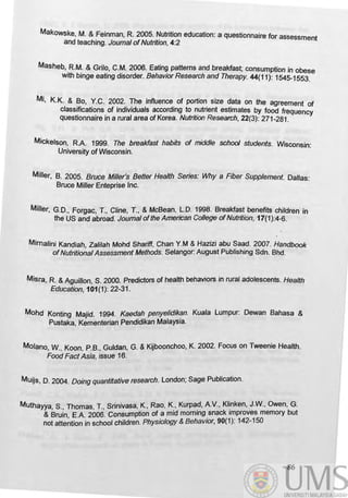 MakoWSke, M. & Feinman, R 2005. Nutrition education: a questionnaire for assessment
and teaching. Journal ofNutrition, 4:2
Masheb, RM. & Gri/o, C.M. 2006. Eating patterns and breakfast; consumption in obese
with binge eating disorder. Behavior Research and Therapy. 44(11): 1545-1553.
Mi, K.K. & Bo, Y.C. 2002. The influence of portion size data on the agreement of
classifications of individuals according to nutrient estimates by food frequency
questionnaire in a rural area of Korea. Nutrition Research, 22(3): 271-281.
MiCkelson, RA. 1999. The breakfast habits of middle school students. Wisconsin:
University of Wisconsin.
Miller, B. 2005. Bruce Miller's Beffer Health Series: Why a Fiber Supplement. Dallas:
Bruce Miller Enteprise Inc.
Miller, G.D., Forgac, T., Cline, T., & McBean, LD. 1998. Breakfast benefits children in
the US and abroad. Joumal ofthe American College ofNutrition, 17(1):4-6.
Mimalini Kandiah, Za/ilah Mohd Shariff, Chan Y.M & Hazizi abu Saad. 2007. Handbook
ofNutritional Assessment Methods. Selangor: August Publishing Sdn. Bhd.
Misra, R & Aguillon, S. 2000. Predictors of health behaviors in rural adolescents. Health
Education, 101(1}: 22-31.
Mohd Konting Majid. 1994. Kaedah penyelidikan. Kuala Lumpur: Dewan Bahasa &
Pustaka Kementerian Pendidikan Malaysia.,
MOlano, W., Koon, P.B., Guldan, G. & Kijboonchoo, K. 2002. Focus on Tweenie Health.
Food Fact Asia, issue 16.
MUijs, D. 2004. Doing quantitative research. London; Sage Publication.
Muthayya, S., Thomas, T., Srinivasa, K., Rao, K., Kurpad, AV., Klinken, J.W., Owen, G.
& Bruin, E.A 2006. Consumption of a mid morning .snack improves memory but
not attention in school children. Physiology & BehaVIor, 90(1): 142-150
86
 