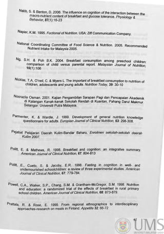 Nabb, S. & Benton, D. 2006. The influence on cognition of the interaction between the
macro-nutrient content of breakfast and glucose tolerance. Physiology &
Behavior, 87(1):16-23
Napier, K.M. 1995. Fuctional ofNutrition. USA: liff Communication Company.
National Coordinating Committee of Food Science & Nutrition. 2005. Recommended
NUtrient Intake for Malaysia 2005.
Ng, S.H. & Poh B.K. 2004. Breakfast consumption among preschool children:
comparison of child versus parental report. Malaysian Joumal of Nutrition
10(1):106 '
Nicklas, T.A, O'neil, C. &Myers l. The important of breakfast consumption to nutrition of
children, adolescents and young adults. Nutrition Today, 39: 30-10
Noorazila Osman. 2001. Kajian Pengambilan Sarapan Pagi dan Pencapaian Akademik
di Kalangan Kanak-kanak Sekolah Rendah di Kuantan, Pahang DaruI Makmur
Selangor: Universiti Putra Malaysia.
Parmenter, K. & Wardle, J. 1999. Development of general nutrition knowledge
questionnaire for adults. Europian Joumal ofClinical Nutrition, 53: 298-30B.
P~jabat Pelajaran Daerah Kulim-Bandar Baharu, Enrolmen sekolah-seko/ah daerah
Kulim2007.
POlitt, E. & Mathews, R. 1998. Breakfast and cognition: an integrative summary.
American Joumal ofClinical Nutrition, 67: 804-813
Politt, E., Cueto, S. & Jacoby, E.R. 1998. Fasting in cognition in well- and
undernourished schoolchildren: a review of three experimental studies. American
Joumal of Clinical Nutrition, 67: 779-784.
Powell, C.A, Walker, S.P., Chang, S.M. & Grantham-McGregor, S.M. 1998. Nutrition
and education: a randomized trial of the effects of breakfast in rural primary
school children. American Journal ofClinical Nutrition, 68: 873-879.
Prattala, R. & Rose, E. 1999. From regional ethnographies to interdisciplinary
approaches-research on meals in Finland. Appetite 32: 66-72
87
 
