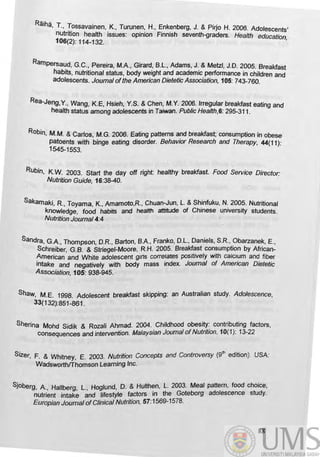 Raiha, T., !~ssavainen, K., Turunen, H., Enkenberg, J. & Pirjo H. 2006. Adolescents'
nutrition health issues: opinion Finnish seventh-graders. Health education
106(2): 114-132. '
Rampersa~d, G.C., Pereira, M.A, Girard, B.L., Adams, J. & Metz/, J.D. 2005. Breakfast
habits, nutritional status, body weight and academic performance in children and
adolescents. Joumal ofthe American Dietetic Association, 105: 743-760.
Rea-Jeng, Y.. Wang, K.E, Hsieh, Y.S. & Chen, M.Y. 2006. Irregular breakfast eating and
health status among adolescents in Taiwan. Public Health,6: 295-311 .
RObin, M.M. & Carlos, M.G. 2006. Eating patterns and breakfast; consumption in obese
patoents with binge eating disorder. Behavior Research and Therapy, 44(11):
1545-1553. .
RUbin, K.W. 2003. Start the day off right: healthy breakfast. Food Service Director:
Nutrilian Guide, 16:38-40.
Sakamaki, R., Toyama, K., Amamoto,R.. Chuan-Jun. L. & Shinfuku, N. 2005. Nutritional
knowledge, food habits and heafth attitiJde of Chinese u.niversity students.
Nutrition Joumal4:4
Sandra, G.A, Thompson, D.R., Barton, B.A., Franko, D.L., Daniels, S.R., Obarzanek, E.,
Schreiber, G.B. & Striegel-Moore, R.H. 2005. Breakfast consumption by African-
American and White adolescent gins correlates positively with calCIum and fiber
intake and negatively with body mass index. Joumal of American Dietetic
ASSOCiation, 105: 938-945..·
Shaw, M.E. 1998. Adolescent breakfast skipping: an Australian study. Adolescence,
33(132):851-861.
Sherina Mohd Sidik & Rozali Ahmad. 2004. Childhood obesity: contributing factors,
COnsequences and intervention. Malaysian Journal ofNutrition. 10(1): 13-22
Sizer, F. & Whitney, E. 2003. Nutrition Concepts and Controversy (9
th
edition). USA:
WadsworthfThomson learning Inc.
Sjoberg, A., Hallberg, L., Hoglund, D. & Hu/then, L. 2003. Meal pattern, food choice,
nutrient intake and lifestyle factors in the Goteborg adolescence study.
Europian Joumal ofClinical Nutrition, 57:1569-1578.
88
 
