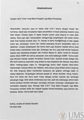 iv
PENGHARGAAN
Dengan nama Tuhan Yang Maha Pengasih Lagi Maha Penyayang
Alhamdulliah, bersyukur saya ke hadrat Allah S.W.T kerana dengan limpah dan
kumianya, dapat saya menyiapkan kajian penyelidikan ini tanpa sebarang masalah yang
tidak diingini. Diharap kajian ini dapat menjadi rujukan yang berguna di masa akan
datang. Saya juga Ingin mengucapkan setinggi-tinggi penghargaan dan jutaan terima
kasih khas kepada penyelia saya, Pn. Ramlah bt Mohd Rosli@George di atas segala
tunjuk ajar, pandangan, komen dan nasihat sepanjang tempoh penghasilan tesis ini
dijalankan. Ucapan penghargaan dan terima kasih juga ditujukan kepada semua yang
tertibat dalam memberikan tunjuk ajar, bimbingan dan ilmu yang tidak temilai harganya
kepada saya sepanjang pengajian iaitu Profesor Madya Dr. Mohd. Ismail bin Abdullah
selaku dekan SSMP dan semua pensyarah, tutor serta kakitangan SSMP. Terima kasih
juga ditujukan kepada Jabatan Pendidikan Daerah Kulim, Syarikat Amalan Belajar Sdn
Bhd serta kesemua responden yang tertibat ke atas ke~asama dan bantuan yang diberi
dalam melangsungkan kajian ini. Setinggi-tinggi terima kasih kepada rakan-rakan
sepe~uangan khasnya Mimie dan Nabihah, serta semua yang tertibat secara langsung
dan tidak langsung dalam memberikan ke~asama dan galakan sehingga kajian ini
selesai dijalankan. Penghargaan istimewa kepada Dr. Shukri Abdullah, Along, Huserk,
Nicol Ann David dan Nurul Izzah Anwar sebagai sumber inspirasi dan semangat
pe~uangan tinggi. Akhir sekali, teristimewa buat mak, ayah dan sekeluarga, terima kasih
kerana sentiasa memberi sokongan, semangat, dorongan, kewangan, kebahagiaan dan
mendoakan kejayaan saya. Semoga Allah S.W.T Yang Maha Pengasih Lagi Maha
Penyayang memberi taufik dan hidayah kepada hamba-hambaNya yang beriman dan
bertakwa. Sekian, terima kasih daun keladi.
NURUL HUSNA BT MOHO SHUKRI
HN 2003-2456
 