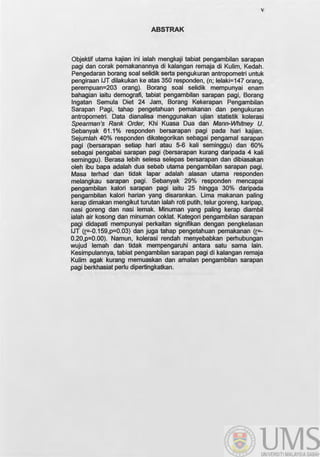 v
ABSTRAK
Objektif utama kajian Ini ialah mengkaji tabiat pengambilan sarapan
pagi dan corak pemakanannya di kalangan remaja di Kulim, Kedah.
Pengedaran borang soal selidik serta pengukuran antropometri untuk
pengiraan JJT dilakukan ke atas 350 responden, (n; Jelaki=147 orang,
perempuan=203 orang). Borang soal selidik mempunyai enam
bahagian iaitu demografi, tabiat pengambilan sarapan pagi, Borang
Ingatan Semula Diet 24 Jam, Borang Kekerapan Pengambilan
Sarapan Pagi, tahap pengetahuan pemakanan dan pengukuran
antropometri. Data dianalisa menggunakan ujian statistik kolerasi
Spearman's Rank Order, Khi Kuasa Dua dan Mann-Whitney U.
Sebanyak 61.1% responden bersarapan pagi pada hari kajian.
Sejumlah 40% responden dikategorikan sebagai pengamal sarapan
pagi (bersarapan setiap hari atau 5-6 kali seminggu) dan 60%
sebagai pengabai sarapan pagi (bersarapan kurang daripada 4 kali
seminggu). Berasa lebih selesa selepas bersarapan dan dibiasakan
oleh ibu bapa adalah dua sebab utama pengambilan sarapan pagi.
Masa terhad dan tidak lapar adalah alasan utama responden
melangkau sarapan pagi. Sebanyak 29% responden mencapai
pengambilan kalori sarapan pagi iaitu 25 hingga 30% daripada
pengambilan kalori harian yang disarankan. lima makanan paling
kerap dimakan mengikut turutan ialah roti putih, telur goreng, karipap,
nasi goreng dan nasi lemak. Minuman yang paling kerap diambil
ialah air kosong dan minuman coklat. Kategori pengambilan sarapan
pagi didapati mempunyai perkaitan signifikan dengan pengkelasan
IJT (r=-0.159,p=0.03) dan juga tahap pengetahuan pemakanan <r=-
0.20,p=0.00). Namun, kolerasi rendah menyebabkan perhubungan
wujud lemah dan tidak mempengaruhi antara satu sarna lain.
Kesimpulannya, tabiat pengambilan sarapan pagi di kalangan remaja
Kulim agak kurang memuaskan dan amalan pengambilan sarapan
pagi berkhasiat perlu dipertingkatkan.
 
