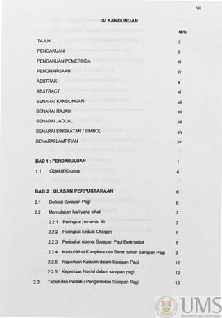 lSI KANDUNGAN
TAJUK
PENGAKUAN
PENGAKUAN PEMERIKSA
PENGHARGAAN
ABSTRAK
ABSTRACT
SENARAIKANDUNGAN
SENARAI RAJAH
SENARAI JADUAL
SENARAI SINGKATAN I SIMBOL
SENARAI LAMPIRAN
BAB1:PENDAHULUAN
1.1 Objektif Khusus
BAB 2 : ULASAN PERPUSTAKAAN
2.1 Definisi Sarapan Pagi
2.2 Memulakan hari yang sihat
2.2.1 Peringkat pertama: Air
2.2.2 Peringkat kedua: Oksigen
2.2.3 Peringkat utama: Sarapan Pagi Berkhasiat
2.2.4 Karbohidrat Kompleks dan Serat dalam Sarapan Pagi
2.2.5 KeperJuan Kalsium dalam Sarapan Pagi
2.2.6 KeperJuan Nutrisi dalam sarapan pagi
2.3 Tabiat dan Perilaku Pengambilan Sarapan Pagi
MIS
ii
iii
iv
v
vi
vii
xii
xiii
xiv
xv
1
4
6
6
7
7
8
8
9
12
12
13
vii
 