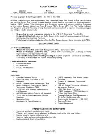 RAJESH MAHARAJ
Location
Perth  Western Australia
Mobile
0423 308 607
E-mail
rajesh.maharaj@iinet.net.au
Page 3 of 3
Independent Engineering
Services Network ™
© Copyright 2016 ABN 68366099632
I E
S N
Process Engineer - British Oxygen (BOC) - Jan 1993 to July 1996
Activities covered process engineering design from conceptual phase right through to final commissioning
and plant hand-over. This included, process planning, trouble shooting, commissioning, plant optimisation,
leading HAZOP studies, Value Engineering and Ergonomic studies and process modelling. Processes
covered include Oxygen, Nitrogen and Argon Cryogenic ASU’s, Oxygen VSA – first Pilot Facility, Hydrogen
and Acetylene Units and the design of long distance transmission network of pipelines for gaseous oxygen
and nitrogen. Notable achievements:
 Responsible process engineering resource for the LPG MHF Relicensing Project in SA;
 Designed the Pipeline System and Buffer System for the supply of gaseous oxygen and nitrogen
to Columbus Stainless Steel Plant; and
 Participated in the Commissioning of the first Pilot Oxygen Vacuum Swing Absorption Unit (PSA).
QUALIFICATIONS & CPD
Academic Qualifications:
 Master of Science Risk and Safety Management (HWU – Commenced 2016)
 Master of Business Leadership (MBL – UNISA 2000): Specialising in Leadership, Systems
Implementation and Organisation Change
 Bachelor of Science in Chemical Engineering (B.Sc.Chem Eng Hons – University of Natal 1992):
Specialising in Hydrocarbon and Mineral Process Engineering
Current Professional Affiliations:
 Chartered MIChemE
 Pr.Eng MIEAust
 FSENG TuV Rheinland
Training:
2000-Present
 Pulse for Engineers Technip
 Functional Safety Engineering – TUV
Rheinland
 OSHA’s Process Safety Management - Rule
 Health, Safety and Environmental Tools &
Techniques (Shell Amst. P289)
 PETRONAS HSE Strategy Implementation
(KL Malaysia)
 HSE-MS Lead Auditors Training (KL Malaysia)
 Tripod Beta Accident Investigation (Bintulu
Malaysia)
 Negotiation Skills
 Cost Control & Capital Budgeting
 HAZOP Leadership DNV & Orica Leaders
Refresher
 Chevron IIF Leadership Commitment
Workshop
 HSE MS Review Programme – Kingdom
Management Training
 HEMP Skill Group Line Trainer
 HAZOP Leadership PETRONAS Conoco
Phillips DNV Master Class
 Process Safety and Risk Management –
E.I. du Pont de Nemours & Co.
 Environmental Management – ISO 14001
 Business Thinking
 Project Management
INTERESTS/VOLUNTARY COMMITMENTS
 Swimming, woodwork, gardening and chess;
 Voluntary work involved driving volunteers and funding meals at the local soup kitchen;
 Building props for theatre productions; and
 Teaching maths and science to underperforming kids
 Dual Australian & South African Citizen
 