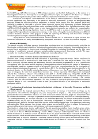 International Journal Of Computational Engineering Research (ijceronline.com) Vol. 2 Issue. 5



Rowley(2000, pp. 325-333)in the study on KM in higher education said that KM challenges lie in the creation of a
knowledge environment and the recognition of knowledge as intellectual capital and emphasized that effective KM in higher
education requires significant change in the culture and values, organizational structures and reward systems.
         Researchers have explored various applications of data mining in context of education. Luan (2001) introduced a
decision support tool using data mining in the context of knowledge management. Shyamala and Rajagopalan(2006)
developed a model for prediction of student performance by finding similar patterns from data gathered. Ranjan and
Malik(2007) proposed a framework for effective student counseling process using data mining techniques. Ranjan and
Ranjan (2010) explored the application of data mining techniques in higher education from the Indian perspective. Sahay
and Mehta (2010) developed a software system to assist higher education in assessing and predicting key issues related to
student success using data mining algorithms. Ehlers, et al. (2009) reported on a decision support system for research
management for higher education using clustering technique of data mining to bridge the inherent ambiguity across different
academic disciplines. Delavari (2004) proposed a model for improving the efficiency and effectiveness of higher
educational processes using the capabilities of data mining technologies.
         Though there are many established research activities available on KM intervention in higher education, few
studies have focused on data mining enabled knowledge management intervention. This is the motivation for this paper.

3. Research Methodology
The research adopted a three phase approach, the first phase consisting of an interview and questionnaire method for the
identification, verification and validation of the functional domains and performance indicators, the second phase being the
proposed tiered architecture for transforming institutional knowledge to institutional intelligence and the third phase
consisting of modeling the proposed architecture using knowledge management and data mining methods. This paper
covers the first two phases of the research and the third phase is proposed as a future work.

A Identification of the Functional Domains and Performance Indicators
Interviews with faculty members and other functionaries in engineering colleges and business schools, observation of
procedures and processes as well as study of work already done (Ashish and Arun, 2006, Ranjan and Khalil, 2007) were
used to identify the functional domains and performance indicators that determine the performance in HEIs. The outcomes
were analyzed using the content analysis technique. Content analysis consists of analyzing the contents of documentary
materials(books, magazines, newspapers) and verbal materials (interviews, group discussions) for the identification of
certain characteristics that can be measured or counted (Kothari, 2010). The list of performance indicators identified in the
functional domains was distributed to senior faculty members with experience more than 7 years, heads of departments and
deans for rating on a five point likert scale (1 for not important and 5 for most important). 160 faculty members participated
and only those performance indicators with standard deviation (SD) of 1.0 or less and average rating of 3.5 out of 5 and
above were considered and the rest were eliminated. This process eliminated about 32% of the initial list of performance
indicators. The criteria (SD < 1.0 and mean >= 3.5/5) offer a suitable definition of threshold for stability (Yeoh, Gao and
Koronios, 2009) and hence considered appropriate. This study facilitated to identify the generic performance indicators in
functional domains of HEIs. The research focusses on these performance indicators for the development of institutional
intelligence in HEIs.

B Transformation of Institutional Knowledge to Institutional Intelligence : A Knowledge Management and Data
    Mining Approach
This section presents the proposed architecture based on the capture and storage of institutional knowledge and its
transformation into institutional intelligence using data mining methods (Figure 1). The institutional knowledge is
generated in the form of performance indicators as a result of interaction between processes, people and environment within
the HEI functional domains. Knowledge is captured and stored in a central knowledge base called the knowledge repository.
The knowledge repository is a structured collection of the institutional knowledge that ensures the availability of related
knowledge quickly and efficiently at the same place. Data mining techniques such as clustering, classification, prediction
and association are applied to the stored knowledge to create institutional intelligence in the form of patterns, trends, rules
and relationships. These outcomes from the data mining process are used as KM services to enhance the functions of
decision making, process improvement and institutional performance management in the HEIs.
Classification is a data mining function used to classify the data group into pre-defined classes based on certain criteria.
Classification assigns items in a collection to target categories or classes with the goal to accurately predict the target class
for each case in the data (Oracle® Data Mining Concepts, 2008). Clustering is used to segment a dataset into subsets or
clusters based on a set of attributes. It results into division of data into groups of similar objects where each cluster consists
of objects that are similar between themselves and dissimilar to other objects. Prediction focuses on predicting certain events
or behaviour based on historical information. Association consists in finding affinities among a collection of data objects.
Association rules help to detect relationships or associations between specific values of categorical variables in large data
sets.


Issn 2250-3005(online)                                           September| 2012                                    Page 1357
 