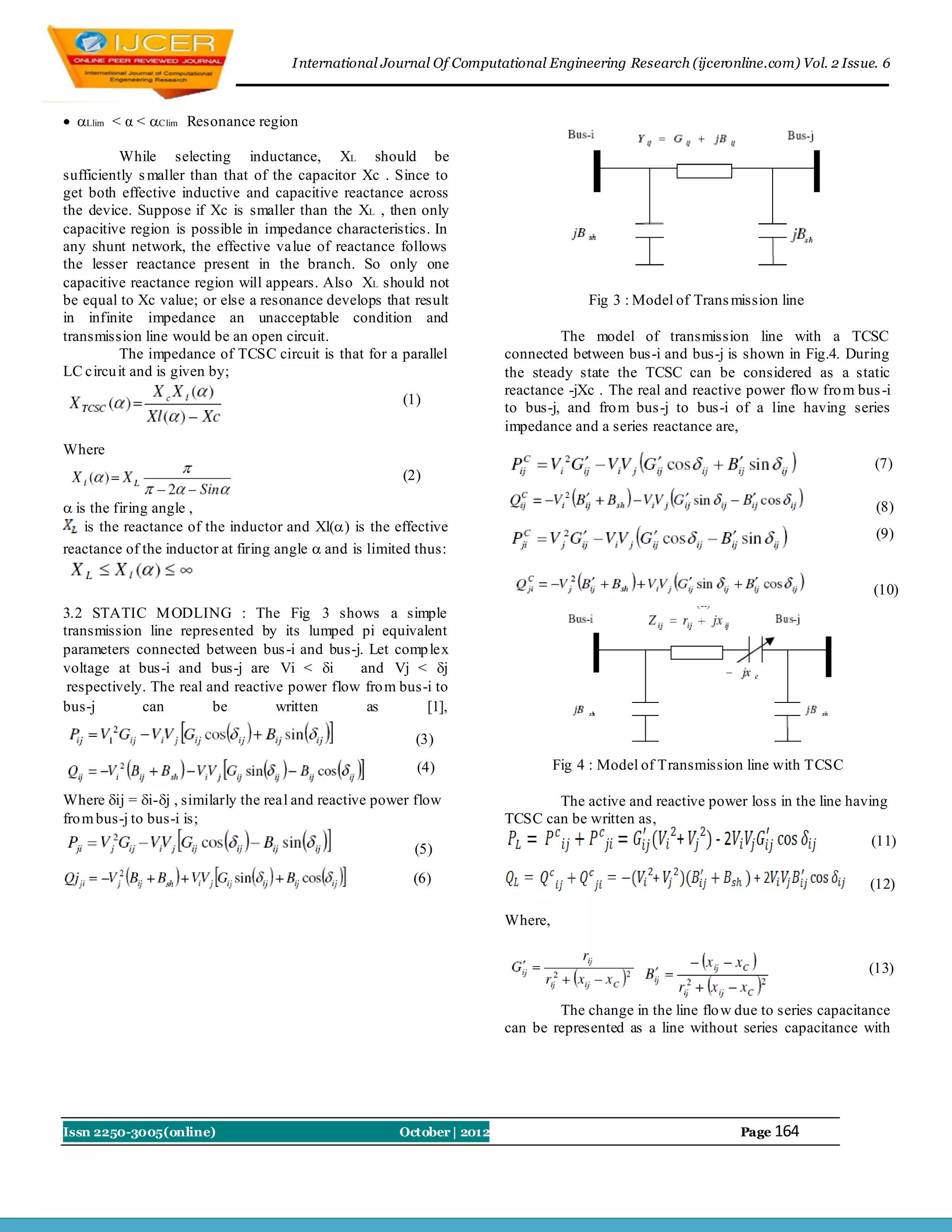 I nternational Journal Of Computational Engineering Research (ijceronline.com) Vol. 2 Issue. 6



 Llim < α < Clim Resonance region

          While selecting inductance, XL should be
sufficiently s maller than that of the capacitor Xc . Since to
get both effective inductive and capacitive reactance across
the device. Suppose if Xc is smaller than the XL , then only
capacitive region is possible in impedance characteristics. In
any shunt network, the effective value of reactance follows
the lesser reactance present in the branch. So only one
capacitive reactance region will appears. Also XL should not
be equal to Xc value; or else a resonance develops that result                        Fig 3 : Model of Trans mission line
in infinite impedance an unacceptable condition and
transmission line would be an open circuit.                                      The model of transmission line with a TCSC
          The impedance of TCSC circuit is that for a parallel          connected between bus-i and bus-j is shown in Fig.4. During
LC circu it and is given by;                                            the steady state the TCSC can be considered as a static
                                                                        reactance -jXc . The real and reactive power flo w fro m bus -i
                                                        (1)
                                                                        to bus-j, and fro m bus-j to bus-i of a line having series
                                                                        impedance and a series reactance are,
Where
                                                                                                                                    (7)
                                                        (2)

 is the firing angle ,                                                                                                             (8)
    is the reactance of the inductor and Xl() is the effective                                                                     (9)
reactance of the inductor at firing angle  and is limited thus:

                                                                                                                                    (10)
3.2 STATIC M ODLING : The Fig 3 shows a simple
transmission line represented by its lumped pi equivalent
parameters connected between bus -i and bus-j. Let comp lex
voltage at bus-i and bus-j are Vi < i         and Vj < j
 respectively. The real and reactive power flow fro m bus-i to
bus-j        can         be        written      as        [1],

                                                          (3)
                                                          (4)                    Fig 4 : Model of Transmission line with TCSC

Where ij = i-j , similarly the real and reactive power flow                 The active and reactive power loss in the line having
fro m bus-j to bus-i is;                                                TCSC can be written as,
                                                                                                                                  (11)
                                                          (5)
                                                          (6)                                                                      (12)

                                                                        Where,


                                                                                                                                   (13)

                                                                                The change in the line flo w due to series capacitance
                                                                        can be represented as a line without series capacitance with




Issn 2250-3005(online)                                 October | 2012                                         Page 164
 