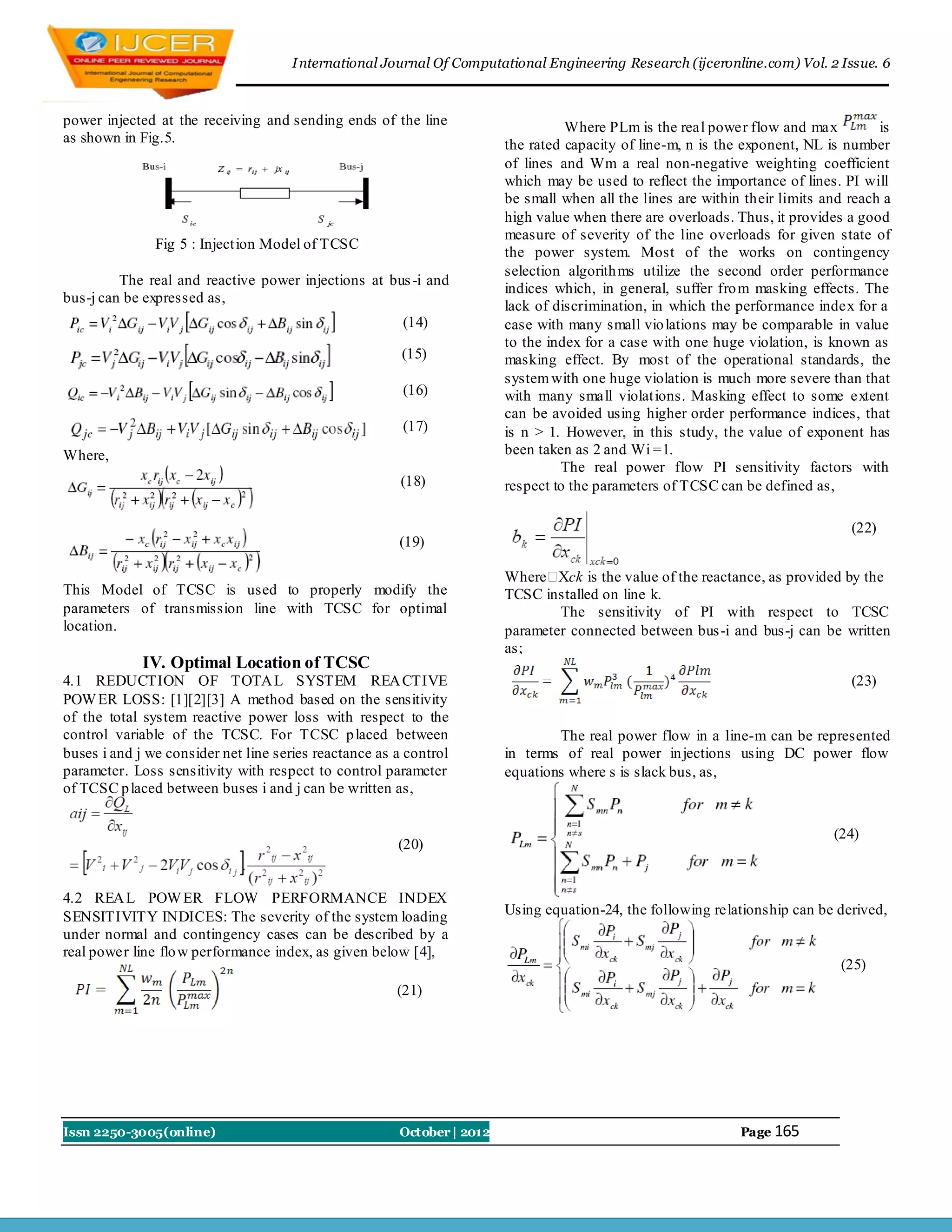 I nternational Journal Of Computational Engineering Research (ijceronline.com) Vol. 2 Issue. 6



power injected at the receiving and sending ends of the line                      Where PLm is the real power flow and max           is
as shown in Fig.5.                                                      the rated capacity of line-m, n is the exponent, NL is number
                                                                        of lines and Wm a real non-negative weighting coefficient
                                                                        which may be used to reflect the importance of lines. PI will
                                                                        be small when all the lines are within their limits and reach a
                                                                        high value when there are overloads. Thus, it provides a good
                                                                        measure of severity of the line overloads for given state of
               Fig 5 : Inject ion Model of TCSC
                                                                        the power system. Most of the works on contingency
                                                                        selection algorith ms utilize the second order performance
         The real and reactive power injections at bus -i and
                                                                        indices which, in general, suffer fro m masking effects. The
bus-j can be expressed as,
                                                                        lack of discrimination, in which the performance index for a
                                                        (14)            case with many small vio lations may be comparable in value
                                                                        to the index for a case with one huge violation, is known as
                                                        (15)            masking effect. By most of the operational standards, the
                                                                        system with one huge violation is much more severe than that
                                                        (16)            with many small violat ions. Masking effect to some extent
                                                                        can be avoided using higher order performance indices, that
                                                        (17)            is n > 1. However, in this study, the value of exponent has
Where,                                                                  been taken as 2 and Wi =1.
                                                                                 The real power flow PI sensitivity factors with
                                                        (18)            respect to the parameters of TCSC can be defined as,

                                                                                                                                (22)
                                                       (19)

                                                                        Where  Xck is the value of the reactance, as provided by the
This Model of TCSC is used to properly modify the                       TCSC installed on line k.
parameters of transmission line with TCSC for optimal                           The sensitivity of PI with respect to TCSC
location.                                                               parameter connected between bus -i and bus-j can be written
                                                                        as;
             IV. Optimal Location of TCSC
4.1 REDUCTION OF TOTA L SYSTEM REA CTIVE                                                                                        (23)
POW ER LOSS: [1][2][3] A method based on the sensitivity
of the total system reactive power loss with respect to the
control variable of the TCSC. For TCSC p laced between                          The real power flow in a line-m can be represented
buses i and j we consider net line series reactance as a control        in terms of real power in jections using DC power flow
parameter. Loss sensitivity with respect to control parameter           equations where s is slack bus, as,
of TCSC p laced between buses i and j can be written as,


                                                                                                                             (24)
                                                       (20)


4.2 REA L POW ER FLOW PERFORMANCE INDEX
SENSITIVITY INDICES: The severity of the system loading                 Using equation-24, the following relationship can be derived,
under normal and contingency cases can be described by a
real power line flo w performance index, as given below [4],
                                                                                                                              (25)
                                                       (21)




Issn 2250-3005(online)                                 October | 2012                                         Page 165
 