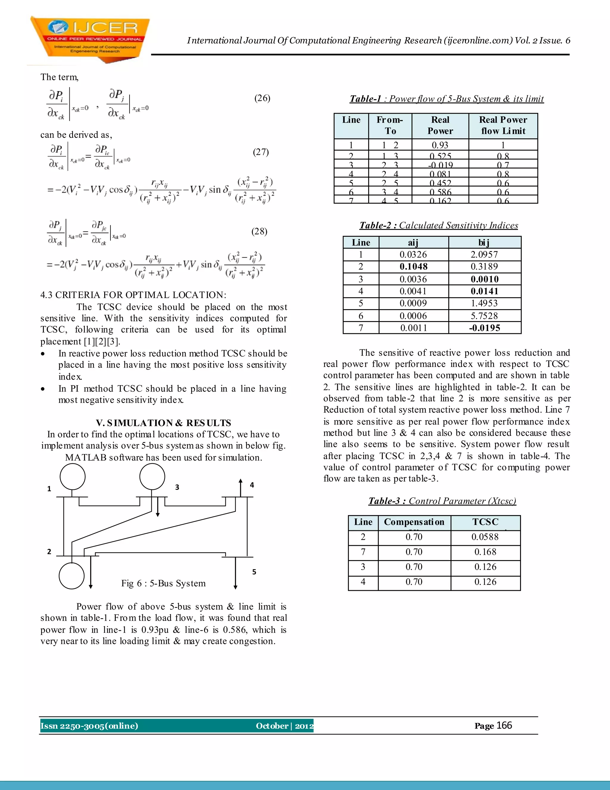 I nternational Journal Of Computational Engineering Research (ijceronline.com) Vol. 2 Issue. 6



The term,

                                                        (26)                   Table-1 : Power flow of 5-Bus System & its limit

                                                                             Line         From-         Real       Real Power
can be derived as,                                                                          To         Power       flow Li mit
                                                                               1           1 2       flow (pu)
                                                                                                        0.93          (pu)
                                                                                                                        1
                                                     (27)                      2           1 3          0.525          0.8
                                                                               3           2 3         -0.019          0.7
                                                                               4           2 4          0.081          0.8
                                                                               5           2 5          0.452          0.6
                                                                               6           3 4          0.586          0.6
                                                                               7           4 5          0.162          0.6

                                                                                    Table-2 : Calculated Sensitivity Indices
                                                    (28)
                                                                               Line              aij                bi j
                                                                                1              0.0326             2.0957
                                                                                2              0.1048             0.3189
                                                                                3              0.0036             0.0010
4.3 CRITERIA FOR OPTIMAL LOCATION:                                              4              0.0041             0.0141
         The TCSC device should be placed on the most                           5              0.0009             1.4953
sensitive line. With the sensitivity indices computed for                       6              0.0006             5.7528
TCSC, following criteria can be used for its optimal                            7              0.0011            -0.0195
placement [1][2][3].
 In reactive power loss reduction method TCSC should be                           The sensitive of reactive power loss reduction and
    placed in a line having the most positive loss sensitivity           real power flow performance index with respect to TCSC
    index.                                                               control parameter has been computed and are shown in table
 In PI method TCSC should be placed in a line having                    2. The sensitive lines are highlighted in table-2. It can be
    most negative sensitivity index.                                     observed from table -2 that line 2 is more sensitive as per
                                                                         Reduction of total system reactive power loss method. Line 7
              V. S IMULATION & RES ULTS                                  is more sensitive as per real power flow performance index
 In order to find the optimal locations of TCSC, we have to              method but line 3 & 4 can also be considered because these
implement analysis over 5-bus system as shown in below fig.              line also seems to be sensitive. System power flow result
      MATLAB software has been used for simulation.                      after placing TCSC in 2,3,4 & 7 is shown in table-4. The
                                                                         value of control parameter o f TCSC for co mputing power
                                                                         flow are taken as per table-3.
 1                               3                  4

                                                                                        Table-3 : Control Parameter (Xtcsc)

                                                                                   Line    Compensati on        TCSC
                                                                                    2          K’
                                                                                              0.70           parameter in
                                                                                                                0.0588
                                                                                                             pu , XTCSC
 2                                                                                  7             0.70           0.168

                                                     5
                                                                                    3             0.70            0.126
                     Fig 6 : 5-Bus System                                           4             0.70            0.126

        Power flow of above 5-bus system & line limit is
shown in table-1. Fro m the load flow, it was found that real
power flow in line-1 is 0.93pu & line-6 is 0.586, which is
very near to its line loading limit & may create congestion.




Issn 2250-3005(online)                                  October | 2012                                            Page 166
 