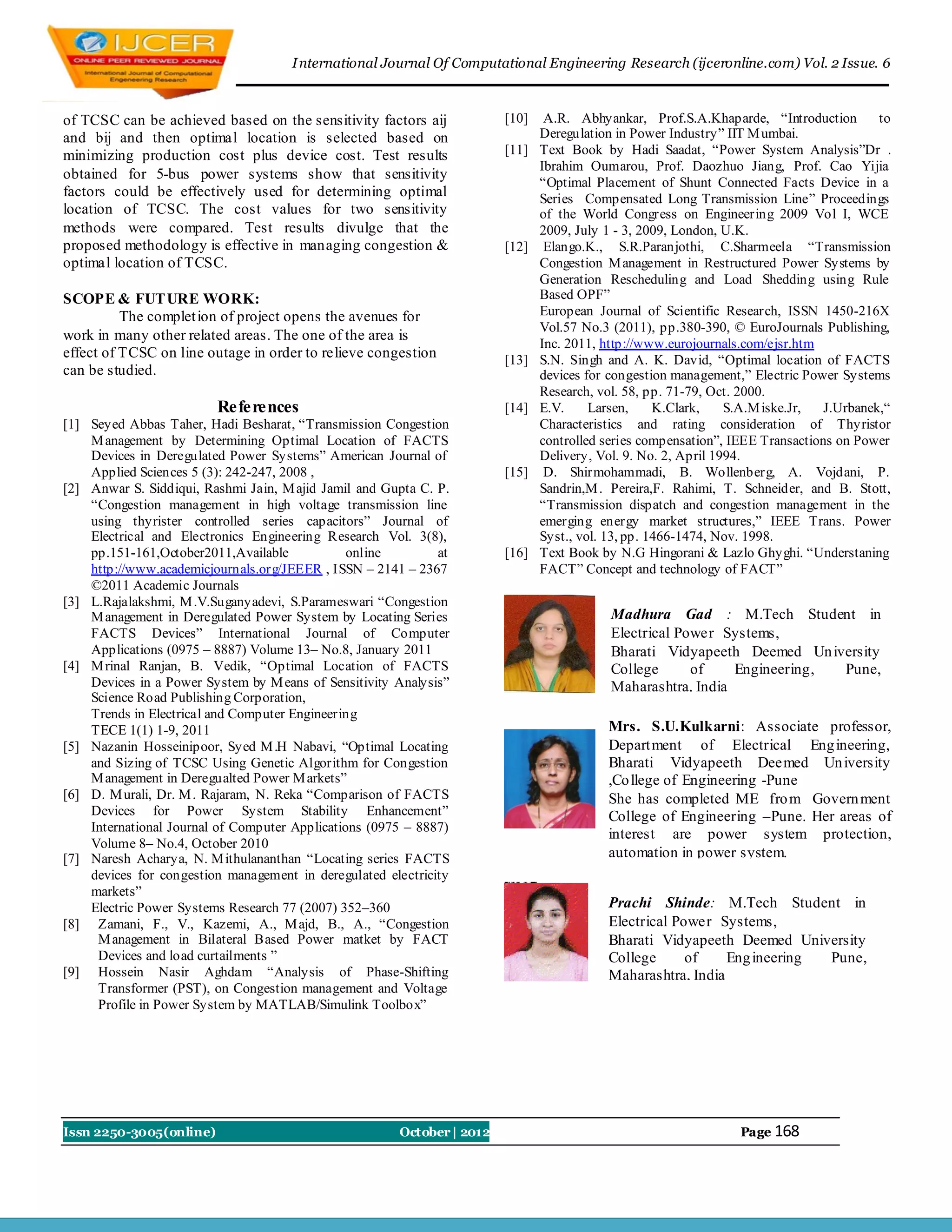 I nternational Journal Of Computational Engineering Research (ijceronline.com) Vol. 2 Issue. 6



of TCSC can be achieved based on the sensitivity factors aij            [10]    A.R. Abhyankar, Prof.S.A.Khaparde, “Introduction         to
and bij and then optimal location is selected based on                         Deregulation in Power Industry” IIT M umbai.
minimizing production cost plus device cost. Test results               [11]   Text Book by Hadi Saadat, “Power System Analysis”Dr .
                                                                               Ibrahim Oumarou, Prof. Daozhuo Jiang, Prof. Cao Yijia
obtained for 5-bus power systems show that sensitivity
                                                                               “Optimal Placement of Shunt Connected Facts Device in a
factors could be effectively used for determining optimal                      Series Compensated Long Transmission Line” Proceedings
location of TCSC. The cost values for two sensitivity                          of the World Congress on Engineering 2009 Vol I, WCE
methods were compared. Test results divulge that the                           2009, July 1 - 3, 2009, London, U.K.
proposed methodology is effective in managing congestion &              [12]    Elango.K., S.R.Paranjothi, C.Sharmeela “Transmission
optimal location of TCSC.                                                      Congestion M anagement in Restructured Power Systems by
                                                                               Generation Rescheduling and Load Shedding using Rule
SCOPE & FUT URE WORK:                                                          Based OPF”
          The complet ion of project opens the avenues for                     European Journal of Scientific Research, ISSN 1450-216X
                                                                               Vol.57 No.3 (2011), pp.380-390, © EuroJournals Publishing,
work in many other related areas. The one of the area is
                                                                               Inc. 2011, http://www.eurojournals.com/ejsr.htm
effect of TCSC on line outage in order to relieve congestion            [13]   S.N. Singh and A. K. David, “Optimal location of FACTS
can be studied.                                                                devices for congestion management,” Electric Power Systems
                                                                               Research, vol. 58, pp. 71-79, Oct. 2000.
                         References                                     [14]   E.V.     Larsen,     K.Clark,    S.A.M iske.Jr,  J.Urbanek,“
[1] Seyed Abbas Taher, Hadi Besharat, “Transmission Congestion                 Characteristics and rating consideration of Thyristor
    M anagement by Determining Optimal Location of FACTS                       controlled series compensation”, IEEE Transactions on Power
    Devices in Deregulated Power Systems” American Journal of                  Delivery, Vol. 9. No. 2, April 1994.
    Applied Sciences 5 (3): 242-247, 2008 ,                             [15]    D. Shirmohammadi, B. Wollenberg, A. Vojdani, P.
[2] Anwar S. Siddiqui, Rashmi Jain, M ajid Jamil and Gupta C. P.               Sandrin,M . Pereira,F. Rahimi, T. Schneider, and B. Stott,
    “Congestion management in high voltage transmission line                   “Transmission dispatch and congestion management in the
    using thyrister controlled series capacitors” Journal of                   emerging energy market structures,” IEEE Trans. Power
    Electrical and Electronics Engineering Research Vol. 3(8),                 Syst., vol. 13, pp. 1466-1474, Nov. 1998.
    pp.151-161,October2011,Available            online        at        [16]   Text Book by N.G Hingorani & Lazlo Ghyghi. “Understaning
    http://www.academicjournals.org/JEEER , ISSN – 2141 – 2367                 FACT” Concept and technology of FACT”
    ©2011 Academic Journals
[3] L.Rajalakshmi, M .V.Suganyadevi, S.Parameswari “Congestion
    M anagement in Deregulated Power System by Locating Series                             Madhura Gad : M.Tech Student in
    FACTS Devices” International Journal of Computer                                       Electrical Power Systems,
    Applications (0975 – 8887) Volume 13– No.8, January 2011                               Bharati Vidyapeeth Deemed Un iversity
[4] M rinal Ranjan, B. Vedik, “Optimal Location of FACTS                                   College      of    Engineering, Pune,
    Devices in a Power System by M eans of Sensitivity Analysis”                           Maharashtra, India
    Science Road Publishing Corporation,
    Trends in Electrical and Computer Engineering
    TECE 1(1) 1-9, 2011                                                                   Mrs. S.U.Kulkarni: Associate professor,
[5] Nazanin Hosseinipoor, Syed M .H Nabavi, “Optimal Locating                             Depart ment of Electrical Eng ineering,
    and Sizing of TCSC Using Genetic Algorithm for Congestion                             Bharati Vidyapeeth Deemed Un iversity
    M anagement in Deregualted Power M arkets”                                            ,Co llege of Engineering -Pune
[6] D. M urali, Dr. M . Rajaram, N. Reka “Comparison of FACTS                             She has completed ME fro m Govern ment
    Devices for Power System Stability Enhancement”                                       College of Engineering –Pune. Her areas of
    International Journal of Computer Applications (0975 – 8887)
                                                                                          interest are power system protection,
    Volume 8– No.4, October 2010
[7] Naresh Acharya, N. M ithulananthan “Locating series FACTS                             automation in power system.
    devices for congestion management in deregulated electricity
    markets”
    Electric Power Systems Research 77 (2007) 352–360                                     Prachi Shinde: M.Tech Student in
[8] Zamani, F., V., Kazemi, A., M ajd, B., A., “Congestion                                Electrical Power Systems,
     M anagement in Bilateral Based Power matket by FACT                                  Bharati Vidyapeeth Deemed University
     Devices and load curtailments ”                                                      College      of    Eng ineering Pune,
[9] Hossein Nasir Aghdam “Analysis of Phase-Shifting                                      Maharashtra, India
     Transformer (PST), on Congestion management and Voltage
     Profile in Power System by MATLAB/Simulink Toolbox”




Issn 2250-3005(online)                                 October | 2012                                            Page 168
 