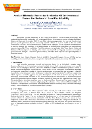 I nternational Journal Of Computational Engineering Research (ijceronline.com) Vol. 2 Issue. 7



    Analytic Hierarchy P rocess for Evaluation Of Environmental
            Factors For Residential Land Use Suitability
                                 V.D.Patil1,R.N.Sankhua 2,R.K.Jain3
               1
                   Research Scholar, Civil Engg Dept, Sinhgad College of Engg, Univ of Pune(India)
                                             2
                                               Director, NWA,Pune,India
                        3Professor, Pad.Dr D.Y Patil Institute of Tech. and Engg, Pune, India



Abstract
         An attempt has been endeavored in the Analytical Hierarchical Process of land use suitability for
residential land uses of in conjunction with environmental factors Response using spatial technique for Pimpri-
Chinchwad-Municipal Co rporation (PCM C) area. This is just an amalgamat ion of a heuristic algorith m that
provides good approximate, but not necessarily optimal solution to a given model in the area under
consideration. To derive ratio scales from paired comparisons in employing such an algorithm, one may be able
to precisely measure the ‘goodness’ of the approximation. In the present envisaged study, the environmental
elements factors like Water availability, Flood line distance, Air pollution data, Water Quality Index and
Distance of Waste disposal site affecting in the process are analytically and logically encompassed to make a
gainful research through a scientifically proven method, which has been depicted in this present paper in a
sequential manner.

KeyWords: Multi Criteria Decision Analysis (MCDA), Analytical Hierarchy Process (AHP), land-use
suitability, environ mental factors, Consistency Index( CI), Rando m Index (RI) , Consistency Ratio (CR)

1. Introduction
         Land suitability assessment through environmental factors is an intrinsically complex mult i-
dimensional process, involving multip le criteria and mu ltip le factors. Multi-criteria methods can serve as useful
decision aids for carrying out the case. AHP has the flexib ility to co mb ine quantitative and qualitative factors, to
handle different environmental groups of actors. Finally, the use of AHP is illustrated for a case study involving
environmental impact.This is similar to choosing an appropriate location and the goal is to map a suitability
index for the entire study area. It is the fundamental work and an important content of overall land use planning,
which requires a scientific approach to guide development, avoid errors in decision -making and over-
investment, for sustainable utilization of land resources [3],[15]it used map overlays to define homogeneous
zones, and then they applied classificat ion techniques to assess the residential land suitability level of each zone.
These classification techniques have been based on Boolean and fuzzy theory or artificial neural networks. The
processes of land useinvolve evaluation and grouping of specific areas of land in terms of their suitability for a
defined use. The principles of sustainable development make land -use suitability analysis become increasingly
complex due to consideration of different requirements/criteria [2].

2. STUDY AREA
          As emerged from the defined objectives of the research, t he study area has been chosen which
encompasses the extent of latitude fro m 18°34'3.417"N to 18°43'22.033"N lat itude and longitude
73°42'38.595" E to 73°56'2.726" E . The area lies within the domain of P impri-Ch inchwad area of Maharashtra,
India, as depicted in Figure 1.The area is situated in the climate zone of h ills and plain, it is influenced b y
common effects of tropical monsoon climat icbelt with the three distinct seaso ns. The annual average
temperature is about 250C. The average annual rainfall is about 600-700 mm, but is irregularly distributed. The
maximu m rainfall is observed in June-September.Pimpri-Ch inchwad city, one of the fast growing mediu m size
cities of Maharashtra with a population of about 1.7 million in 2011(projected) and sprawling over an area of
174 sq. km.




Issn 2250-3005(online)                              November| 2012                                                   Page 182
 