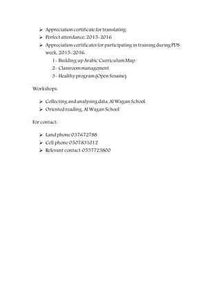  Appreciation certificatefor translating.
 Perfect attendance, 2015-2016
 Appreciation certificates for participating in training duringPDS
week, 2015-2016:
1- Building up Arabic CurriculumMap.
2- Classroommanagement.
3- Healthy program(Open Sesame).
Workshops:
 Collecting and analysing data, AlWagan School.
 Oriented reading, AlWagan School
For contact:
 Land phone 037672788
 Cell phone 0507831012
 Relevant contact:0557723800
 