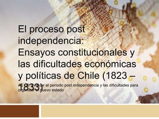 AE 03: Evaluar el período post independencia y las dificultades para
organizar el nuevo estado
El proceso post
independencia:
Ensayos constitucionales y
las dificultades económicas
y políticas de Chile (1823 –
1833)
 