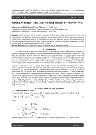 Mohammad Hadi Farahi Int. Journal of Engineering Research and Applications www.ijera.com
ISSN : 2248-9622, Vol. 4, Issue 6( Version 5), June 2014, pp.217-226
www.ijera.com 217 | P a g e
Solving Nonlinear Time Delay Control Systems by Fourier series
Mohammad Hadi Farahi1
and Mahmood Dadkhah 2
1
Department of Applied Mathematics, Ferdowsi university of Mashhad, Mashhad, Iran.
2
Department of Mathematics, Payame Noor University, Tehran, Iran,
Abstract: In this paper we present a method to find the solution of time-delay optimal control systems using
Fourier series. The method is based upon expanding various time functions in the system as their truncated
Fourier series. Operational matrices of integration and delay are presented and are utilized to reduce the
solution of time-delay control systems to the solution of algebraic equations. Illustrative examples are included
to demonstrate the validity and applicability of the technique.
Keywords: Fourier series, Time delay system, Operational matrix, Nonlinear systems.
I. Introduction
The control of systems with time delay has been of considerable concern. Delays occur frequently in
biological, chemical, transportation, electronic, communication, manufacturing and power systems [5]. Time-
delay and multi-delay control systems are therefore very important classes of systems whose control and
optimization have been of interest to many investigators [2-6]. Orthogonal functions (OFs) and polynomial series
have received considerable attentions in dealing with various problems of dynamic systems. Much progress has
been made towards the solution of delay systems. The approach is that of converting the delay-differential
equation govering the dynamical systems to an algebraic form through the use of an operational matrix of
integration . The matrix can be uniquely determined based on the particular OFs. Special attentions has been
given to applications of Walsh functions [3], block-pulse functions[12], Laguerre polynomials [6], Legendre
polynomials [7], Chebyshev polynomials[4] and Fourier series [9]. The available sets of OFs can be divided into
three classes. The first includes a set of piecewise constant basis functions (PCBFs) (e.g. Walsh, block-pulse,
etc.). The second consists of a set of orthogonal polynomials (OPs) (e.g. Laguerre, Legendre, Chebyshev, etc).
The third is the widely used set of sine-cosine functions (SCFs) in the form of Fourier series. In this paper we use
Fourier series method to solve time delay control systems. The method consists of reducing the delay problem to
a set of algebraic equations by first expanding the candidate function as a Fourier series with unknown
coefficients. These Fourier series are first introduced. The operational matrices of integration, delay and product
are given. These matrices are then used to evaluate the coefficients of the Fourier series for the solution of time
delay control systems.
II. Fourier series and their properties:
2.1. Expansion by Fourier series:
A function )(tf belongs to the apace ][0,2
LL may be expanded by Fourier series as follows[11]:
},
22
{=)( *
1=
0
L
tn
sina
L
tn
cosaatf nn
n

 

(1)
where
,)(
1
=
0
0 dttf
L
a
L

,1,2,3,=,
2
)(
2
=
0
ndt
L
tn
costf
L
a
L
n


.1,2,3,=,
2
)(
2
=
0
*
ndt
L
tn
sintf
L
a
L
n


By truncating the series (1) up to 1)(2 r th term we can abtain an approximation for )(tf as follows:
RESEARCH ARTICLE OPEN ACCESS
 