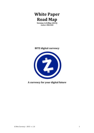 ©	
  Bitz	
  Currency	
  –	
  2015	
  -­‐	
  v.	
  1.0	
   1	
  
White	
  Paper	
  
Road	
  Map	
  
Version	
  1.0	
  (May	
  2015)	
  
Author:	
  EBK1000	
  
	
  
	
  
	
  
	
  
	
  
	
  
	
  
BITZ	
  digital	
  currency	
  
	
  
A	
  currency	
  for	
  your	
  digital	
  future	
  
	
   	
  
 