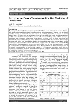 Ally S. Nyamawe Int. Journal of Engineering Research and Applications www.ijera.com 
ISSN : 2248-9622, Vol. 4, Issue 7( Version 3), July 2014, pp.192-196 
www.ijera.com 192 | P a g e 
Leveraging the Power of Smartphones: Real Time Monitoring of Water Points Ally S. Nyamawe* *(Department of Computer Science, the University of Dodoma) ABSTRACT In recent years, the world has become more sophisticated. Different aspects of today’s life has been digitized, this include; business, education, health, communication and numerous community services. With the existing extended coverage of cellular networks, most services are constantly deployed to be accessed via mobile phones, as they are also the most pervasive pocket carried devices. Though, both regular and smartphone can be used to convey the basics of mobile based services such as mobile banking, calling and text messaging, smartphone goes extra mile. While regular phones are still the better choice for some, smartphones are tremendously taking over the cellphone market. Smartphones are powered by the vast amount of mobile apps available today which offer unprecedented features and functionalities and as well more advanced internet connectivity. To ensure reliable, sufficient and safe water supply to public, the installed water points need to be well monitored. Quality and quantity parameters of water produced from the water points are constantly tracked to determine if they are within the acceptable range. In case of acute condition, the identified parameters need to be instantly communicated to the District Water Engineer (DWE) for prompt intervention. In this paper we explore the popularity and advantages of smartphones and present a proposed prototype that exploit the power of smartphones in real time monitoring of water points. 
Keywords – Cellular Network, Mobile app, Smartphone, WAMIS 
I. INTRODUCTION 
Smartphones are increasingly gain popularity and constantly become a daily necessity. The advancement of mobile technology is revolutionizing today’s mobile phones such that they offer wide spectrum of features and functionalities. Smartphones are powered by the vast amount of mobile applications available, extended storage memory (internal and external), powerful processors, multiple network interfaces and more improved operating systems such as Android and Windows Phone. Unlike regular mobile phones, which are constrained by limited processing power and act as merely a conduits for passing voice or data between cellular network and end users, smartphones combine significant computing power with memory, short range wireless interfaces (such as Bluetooth), Internet connectivity and various input-output components (such as, high resolution color touch screens, digital cameras and audio/video players) [1]. Newly smartphones are delivered each day and therefore a remarkable widespread is experienced. There are already more than 2,000 different smartphone types supplied by over 100 different vendors, and over 2 million apps available for download in different application stores [2]. The witnessed improved in technology such as the growth of cellular networks from GSM networks to the present 4G networks which have significantly increased the bandwidth and as the smartphones 
become more affordable, both are fuelling to the increase of regular mobile phone users to switch to smartphones usage. As depicted in Table1, [3] contends that, the global smartphone audience surpassed the 1 billion mark in 2012 and will total 1.75 billion in 2014. Nearly two-fifths of all mobile phone users, close to one-quarter of the worldwide population will use a smartphone at least monthly in 2014. By the end of the forecast period, smartphone penetration among mobile phone users globally will near 50%. Table1: Smartphone Users and Penetration Worldwide, 2012-2017 
Year 
2012 
2013 
2014 
2015 
2016 
2017 
Smartphone users (billions) 
1.13 
1.43 
1.75 
2.03 
2.28 
2.50 
% change 
68.4 
27.1 
22.5 
15.9 
12.3 
9.7 
% of mobile phone users 
27.6 
33.0 
38.5 
42.6 
46.1 
48.8 
% of population 
16.0 
20.2 
24.4 
28.0 
31.2 
33.8 
Source: eMarketer, Dec 2013. 
RESEARCH ARTICLE OPEN ACCESS  
