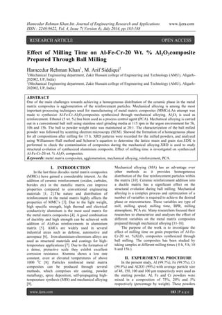 Hameedur Rehman Khan Int. Journal of Engineering Research and Applications www.ijera.com 
ISSN : 2248-9622, Vol. 4, Issue 7( Version 4), July 2014, pp.183-188 
www.ijera.com 183 | P a g e 
Effect of Milling Time on Al-Fe-Cr-20 Wt. % Al2O3composite Prepared Through Ball Milling Hameedur Rehman Khan1, M. Arif Siddiqui2 1(Mechanical Engineering department, Zakir Hussain college of Engineering and Technology (AMU), Aligarh- 202002, UP, India) 2(Mechanical Engineering department, Zakir Hussain college of Engineering and Technology (AMU), Aligarh- 202002, UP, India) ABSTRACT One of the main challenges towards achieving a homogeneous distribution of the ceramic phase in the metal matrix composites is agglomeration of the reinforcement particles. Mechanical alloying is among the most important processing techniques used for manufacturing of metal matrix composites (MMCs).An attempt was made to synthesize Al-Fe-Cr-Al2O3composites synthesized through mechanical alloying. Al2O3 is used as reinforcement. Ethanol (5 wt. %) has been used as a process control agent (PCA). Mechanical alloying is carried out in a conventional ball mill using stainless steel grinding media at 115 rpm in the argon environment for 5h, 10h and 15h. The ball to powder weight ratio was maintained at 20:1. The characterization of the ball milled powder was followed by scanning electron microscopy (SEM). Showed the formation of a homogeneous phase for all compositions after milling for 15 h. XRD patterns were recorded for the milled powders, and analyzed using Williamson–Hall method and Scherrer’s equation to determine the lattice strain and grain size.EDX is performed to check the contamination of composites during the mechanical alloying.XRD is used to study structural evolution of synthesized aluminium composite. Effect of milling time is investigated on synthesized Al-Fe-Cr-20 wt. % Al2O3 composites. Keywords: metal matrix composites, agglomeration, mechanical alloying, reinforcement, PCA. 
I. INTRODUCTION 
In the last three decades metal matrix composites (MMCs) have gained a considerable interest. As the addition of ceramic reinforcement (oxides, carbides, borides etc) in the metallic matrix can improve properties compared to conventional engineering materials [1, 2].The nature and distribution of reinforcement in the metal matrix highly affects the properties of MMC’s [3]. Due to the light weight, high specific strength, high thermal and electrical conductivity aluminum is the most used matrix for the metal matrix composites [4]. A good combination of ductility and high strength can be achieved with addition of Al2O3as reinforcements in aluminium matrix [5]. AMCs are widely used in several industrial areas such as defense, automotive and aerospace [6]. Iron-aluminium-chromium alloys are used as structural materials and coatings for high- temperature applications [7]. Due to the formation of a dense, protective scale they exhibit excellent corrosion resistance. Alumina shows a low rate constant, even at elevated temperatures of above 1000 0C [8]. Particles reinforced metal matrix composites can be produced through several methods, which comprises stir casting, powder metallurgy, spray deposition, self-propagating high- temperature synthesis (SHS) and mechanical alloying [9]. 
Mechanical alloying (MA) has an advantage over other methods as it provides homogeneous distribution of the fine reinforcement particles within the matrix [10]. Ceramic reinforcement addition into a ductile matrix has a significant effect on the structural evolution during ball milling. Mechanical alloying is a complex process and optimization of a number of variables is required to achieve the desired phase or microstructure. These variables are type of mill, milling speed, milling time, BPR, milling atmosphere, PCA etc. Many researchers focused their researches to characterize and analyses the effect of different variables on the metal matrix composites prepared through mechanical alloying [11-16]. The purpose of the work is to investigate the effect of milling time on grain properties of Al-Fe- Cr-20 wt. %Al2O3 composites synthesized through ball milling. The composites has been studied by taking samples at different milling times ( 0 h, 5 h, 10 h and 15h ). 
II. EXPERIMENTAL PROCEDURE 
In the present study, Al (99.7%), Fe (99.5%), Cr (99.9%) and Al2O3 (99%) with average particle size of 48, 150, 100 and 100 μm respectively were used as the starting powder. Al, Fe and Cr powders were mixed in a composition of 75%, 20% and 5% respectively (percentage by weight). These powders 
RESEARCH ARTICLE OPEN ACCESS  