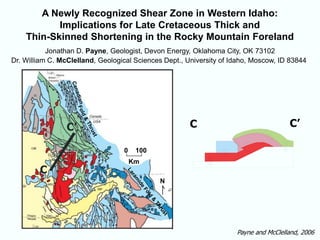 Payne and McClelland, 2006
A Newly Recognized Shear Zone in Western Idaho:
Implications for Late Cretaceous Thick and
Thin-Skinned Shortening in the Rocky Mountain Foreland
100
Km
0
N
C
C’ C C’
Jonathan D. Payne, Geologist, Devon Energy, Oklahoma City, OK 73102
Dr. William C. McClelland, Geological Sciences Dept., University of Idaho, Moscow, ID 83844
 