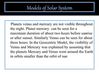 Planets venus and mercury are not visible throughout
the night. Planet mercury can be seen for a
maximum duration of about two hours before sunrise
or after sunset. Similarly Venus can be seen for about
three hours. In the Geocentric Model, the visibility of
Venus and Mercury was explained by assuming that
the planets Mercury and Venus went around the Earth
in orbits smaller than the orbit of sun
 