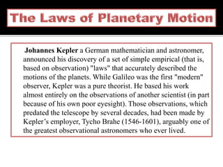 Johannes Kepler a German mathematician and astronomer,
announced his discovery of a set of simple empirical (that is,
based on observation) "laws" that accurately described the
motions of the planets. While Galileo was the first "modern"
observer, Kepler was a pure theorist. He based his work
almost entirely on the observations of another scientist (in part
because of his own poor eyesight). Those observations, which
predated the telescope by several decades, had been made by
Kepler’s employer, Tycho Brahe (1546-1601), arguably one of
the greatest observational astronomers who ever lived.
 