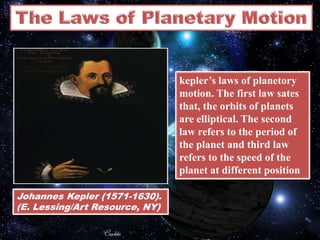 Johannes Kepler (1571-1630).
(E. Lessing/Art Resource, NY)
kepler’s laws of planetory
motion. The first law sates
that, the orbits of planets
are elliptical. The second
law refers to the period of
the planet and third law
refers to the speed of the
planet at different position
 