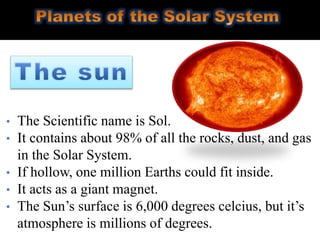 • The Scientific name is Sol.
• It contains about 98% of all the rocks, dust, and gas
in the Solar System.
• If hollow, one million Earths could fit inside.
• It acts as a giant magnet.
• The Sun’s surface is 6,000 degrees celcius, but it’s
atmosphere is millions of degrees.
 