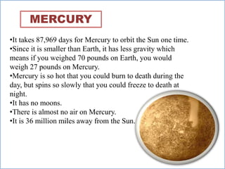 •It takes 87,969 days for Mercury to orbit the Sun one time.
•Since it is smaller than Earth, it has less gravity which
means if you weighed 70 pounds on Earth, you would
weigh 27 pounds on Mercury.
•Mercury is so hot that you could burn to death during the
day, but spins so slowly that you could freeze to death at
night.
•It has no moons.
•There is almost no air on Mercury.
•It is 36 million miles away from the Sun.
MERCURY
 