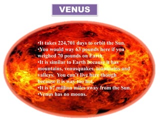 VENUS
•It takes 224,701 days to orbit the Sun.
•You would way 63 pounds here if you
weighed 70 pounds on Earth.
•It is similar to Earth because it has
mountains, venusquakes, mountains and
valleys. You can’t live here though
because it is way too hot.
•It is 67 million miles away from the Sun.
•Venus has no moons.
 