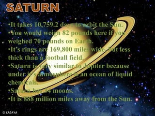 •It takes 10,759.2 days to orbit the Sun.
•You would weigh 82 pounds here if you
weighed 70 pounds on Earth.
•It’s rings are 169,800 miles wide, but less
thick than a football field.
•Saturn is very similar to Jupiter because
under it’s atmosphere is an ocean of liquid
chemicals.
•Saturn has 34 moons.
•It is 888 million miles away from the Sun.
 