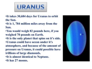•It takes 30,684 days for Uranus to orbit
the Sun.
•It is 1, 784 million miles away from the
Sun.
•You would weigh 82 pounds here, if you
weighed 70 pounds on Earth.
•It is the only planet that spins on it’s side.
•Uranus could have ocean under it’s
atmosphere, and because of the amount of
pressure on Uranus, it could possible have
trillions of large diamonds.
•It is almost identical to Neptune.
•It has 27 moons.
 