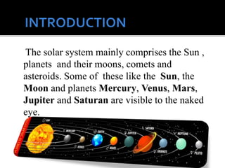 The solar system mainly comprises the Sun ,
planets and their moons, comets and
asteroids. Some of these like the Sun, the
Moon and planets Mercury, Venus, Mars,
Jupiter and Saturan are visible to the naked
eye.
 