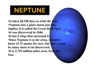•It takes 60,190 days to orbit the Sun.
•Neptune has a giant storm just like
Jupiter, it is called the Great Dark Spot.
•It was discovered in 1846.
•It has 6 rings that surround it.
•Since Neptune is so far away, scientists
know of 13 moons for sure, but there could
be many more to be discovered.
•It is 2,794 million miles away from the
Sun.
 