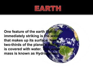One feature of the earth that is
immediately striking is the water
that makes up its surface. Nearly
two-thirds of the planet’s surface
is covered with water. This water
mass is known as Hydrosphere
 