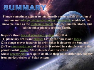 Planets sometimes appear to temporarily reverse their direction of
motion and udergo retrograde motion. Geocentric models of the
universe, such as the Ptolemaic model have the Sun, the Moon, and
all the other planets orbiting Earth.
Kepler’s three laws of planetary motion state that
(1) planetary orbits are ellipses having the Sun as one focus,
(2) a planet moves faster as its orbit takes it closer to the Sun, and
(3) The semi-major axis of the orbit is related in a simple way to the
planet’s orbit period. Most planets move on orbits
whose eccentricities are quite small, so their paths differ only slightly
from perfect circles of Solar system.
 