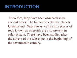 Therefore, they have been observed since
ancient times. The fainter objects like planets
Uranus and Neptune as well as tiny pieces of
rock known as asteroids are also present in
solar system. These have been studied after
the advent of the telescope in the beginning of
the seventeenth century.
 