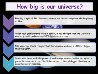 •How big is space? That is a question man has been asking since the beginning
of time.
.
•When your grandparents were in school, it was thought that the Universe
was very small, perhaps only 5000 light years across.
•500 years ago it was thought that the Universe was only a little bit bigger
than the Earth.
.
•In modern times, with the power of technology, we are finally starting to
grasp the immense size of the Universe, and it is much bigger than anyone
could have ever imagined.
 