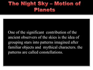 One of the significant contribution of the
ancient observers of the skies is the idea of
grouping stars into patterns imagined after
familiar objects and mythical characters. the
patterns are called constellations.
 