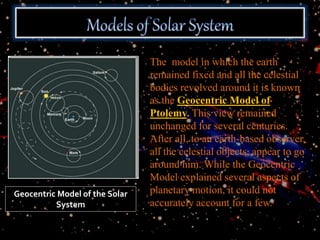 The model in which the earth
remained fixed and all the celestial
bodies revolved around it is known
as the Geocentric Model of
Ptolemy. This view remained
unchanged for several centuries.
After all, to an earth-based observer,
all the celestial objects, appear to go
around him. While the Geocentric
Model explained several aspects of
planetary motion, it could not
accurately account for a few.
Geocentric Model of the Solar
System
 