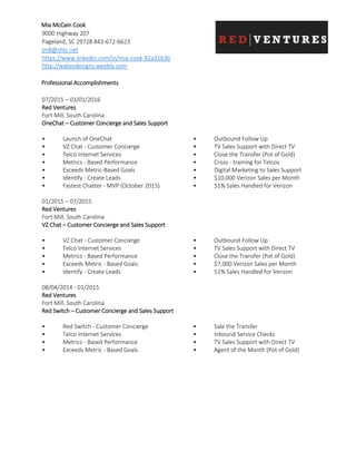 Mia McCain Cook
9000 Highway 207
Pageland, SC 29728 843-672-6623
jm8@shtc.net
https://www.linkedin.com/in/mia-cook-82a3163b
http://walosidesigns.weebly.com
Professional Accomplishments
07/2015 – 03/01/2016
Red Ventures
Fort Mill, South Carolina
OneChat – Customer Concierge and Sales Support
• Launch of OneChat
• VZ Chat - Customer Concierge
• Telco Internet Services
• Metrics - Based Performance
• Exceeds Metric-Based Goals
• Identify - Create Leads
• Fastest Chatter - MVP (October 2015)
• Outbound Follow Up
• TV Sales Support with Direct TV
• Close the Transfer (Pot of Gold)
• Cross - training for Telcos
• Digital Marketing to Sales Support
• $10,000 Verizon Sales per Month
• 51% Sales Handled for Verizon
01/2015 – 07/2015
Red Ventures
Fort Mill, South Carolina
VZ Chat – Customer Concierge and Sales Support
• VZ Chat - Customer Concierge
• Telco Internet Services
• Metrics - Based Performance
• Exceeds Metric - Based Goals
• Identify - Create Leads
• Outbound Follow Up
• TV Sales Support with Direct TV
• Close the Transfer (Pot of Gold)
• $7,000 Verizon Sales per Month
• 51% Sales Handled for Verizon
08/04/2014 - 01/2015
Red Ventures
Fort Mill, South Carolina
Red Switch – Customer Concierge and Sales Support
• Red Switch - Customer Concierge
• Telco Internet Services
• Metrics - Based Performance
• Exceeds Metric - Based Goals
• Sale the Transfer
• Inbound Service Checks
• TV Sales Support with Direct TV
• Agent of the Month (Pot of Gold)
 