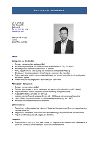 CURRICULUM VITAE – STEPHEN WILSON
Ch. de la Côte 36
1680 Romont FR
Switzerland
Tel. +41 (0)76 510 2654
steve(at)qjet.aero
Birth date: 18/11/1969
Married
Swiss / New Zealander
SKILLS:
Management and Coordination:
• Company management and leadership (Qjet)
• Aircraft Management (large aircraft) for Continuing Airworthiness and “Entry into Service”
• Aircraft Appraisals to assess aircraft condition by mandate
• A.O.G. support including parts sourcing and maintenance centre contact / follow-up
• Client support to maintenance centre for technical / pre-purchase & due inspections
• Project coordination involving planning, logistics follow-up and technical support for aircraft reconfiguration
and avionics upgrade
• Problem resolution including logistics / technical support coordination
Administrative Management:
• Company oversite and control (Qjet)
• Technical administration for aircraft maintenance and operations (including MEL and AMP creation)
• Project coordination involving preparation, control / monitoring (during) and closure
• Invoice administration, verification and follow-up
• Logbook and aircraft records upkeep and review, AD / SB follow-up and maintenance forecasting
• Use of different computer applications and of integrated systems including SAP / AMOS
• Aircraft insurance research and contract negotiation
Communications:
• Establishment of client relationships, follow-up of dossier and the development of communications to ensure
complete satisfaction
• Negotiation of maintenance input and aircraft downtime ensuring quality standards are not compromised
• Project / Client meetings; kick-off, progress and debriefing
Legislation:
• The application of AN(OT)O & ASSI, FAA, EASA & TCCA regulations/requirements, within the framework of
private and commercial operations and the technical requirements thereof
 