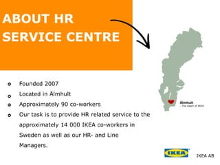 Älmhult
- The heart of IKEA
Founded 2007
Located in Älmhult
Approximately 90 co-workers
Our task is to provide HR related service to the
approximately 14 000 IKEA co-workers in
Sweden as well as our HR- and Line
Managers.
ABOUT HR
SERVICE CENTRE
 